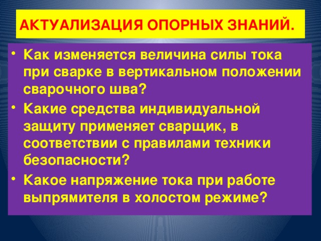 АКТУАЛИЗАЦИЯ ОПОРНЫХ ЗНАНИЙ. Как изменяется величина силы тока при сварке в вертикальном положении сварочного шва? Какие средства индивидуальной защиту применяет сварщик, в соответствии с правилами техники безопасности? Какое напряжение тока при работе выпрямителя в холостом режиме? 