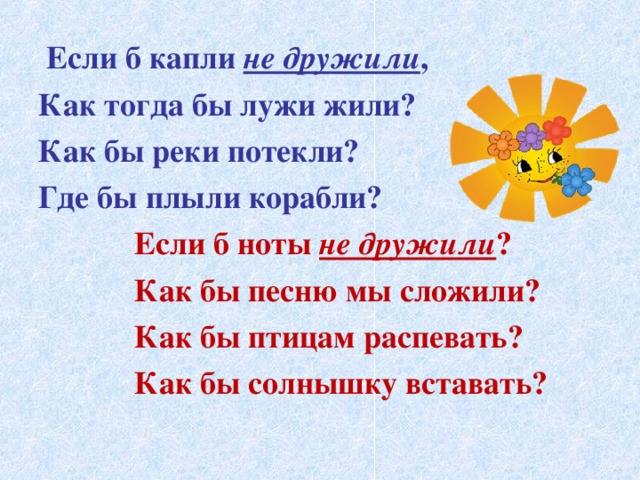  Если б капли не дружили , Как тогда бы лужи жили? Как бы реки потекли? Где бы плыли корабли?  Если б ноты не дружили ?  Как бы песню мы сложили?  Как бы птицам распевать?  Как бы солнышку вставать? 
