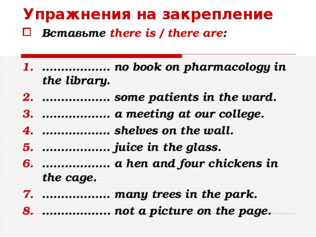 Упражнения на закрепление Вставьте there is / there are :  ……………… no book on pharmacology in the library. ……………… some  patients in the ward. ……………… a meeting at our college. ……………… shelves on the wall. ……………… juice in the glass. ……………… a hen and four chickens in the cage. ……………… many trees in the park. …………… ... not a picture on the page. 