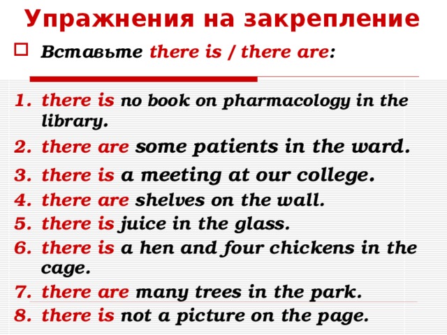 Упражнения на закрепление Вставьте there is / there are :  there is no book on pharmacology in the library . there are  some  patients in the ward . there is a meeting at our college . there are shelves on the wall. there is juice in the glass. there is a hen and four chickens in the cage. there are many trees in the park. there is not a picture on the page.  