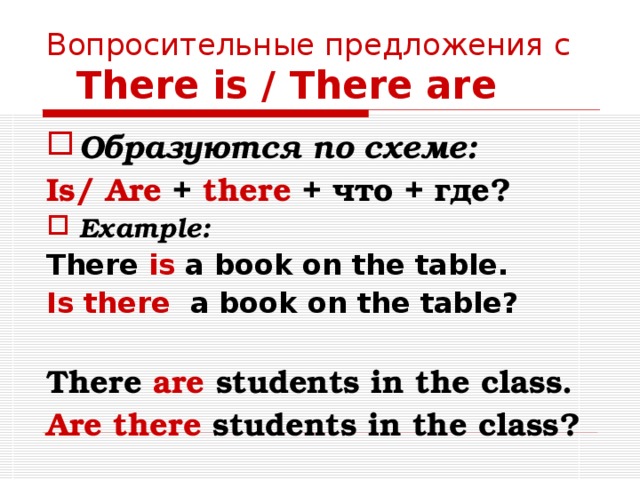 Вопросительные предложения с   There is / There are Образуются по схеме: Is/ Are + there + что + где? Example: There is a book on the table. Is there a book on the table?  There are students in the class. Are there  students in the class? 