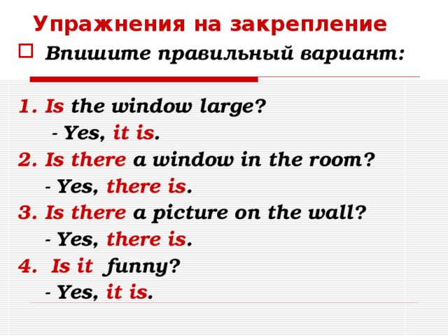 Упражнения на закрепление Впишите правильный вариант:  Is the window large?  - Yes, it is . Is there a window in the room?  - Yes, there is . Is there a picture on the wall?  - Yes, there is . 4.  Is it funny?  - Yes, it is .   