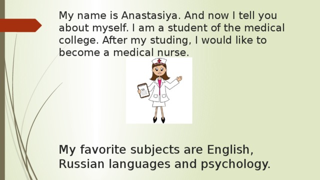 My name is Anastasiya. And now I tell you about myself. I am a student of the medical college. After my studing, I would like to become a medical nurse. My favorite subjects are English, Russian languages and psychology. 