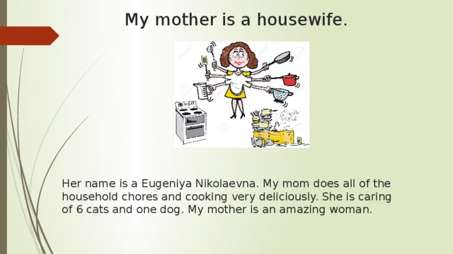 My mother is a housewife. Her name is a Eugeniya Nikolaevna. My mom does all of the household chores and cooking very deliciously. She is caring of 6 cats and one dog. My mother is an amazing woman. 