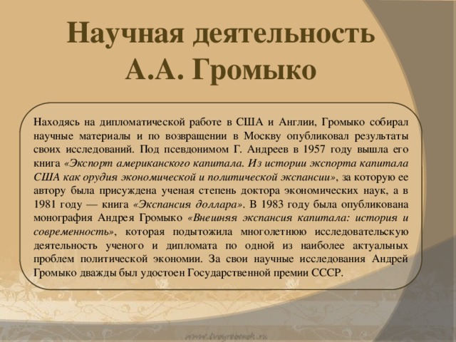Научная деятельность А.А. Громыко Находясь на дипломатической работе в США и Англии, Громыко собирал научные материалы и по возвращении в Москву опубликовал результаты своих исследований. Под псевдонимом Г. Андреев в 1957 году вышла его книга «Экспорт американского капитала. Из истории экспорта капитала США как орудия экономической и политической экспансии» , за которую ее автору была присуждена ученая степень доктора экономических наук, а в 1981 году — книга «Экспансия доллара» . В 1983 году была опубликована монография Андрея Громыко «Внешняя экспансия капитала: история и современность» , которая подытожила многолетнюю исследовательскую деятельность ученого и дипломата по одной из наиболее актуальных проблем политической экономии. За свои научные исследования Андрей Громыко дважды был удостоен Государственной премии СССР.