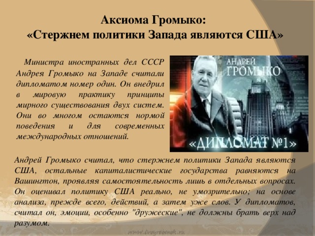 Аксиома Громыко:  «Стержнем политики Запада являются США»    Министра иностранных дел СССР Андрея Громыко на Западе считали дипломатом номер один. Он внедрил в мировую практику принципы мирного существования двух систем. Они во многом остаются нормой поведения и для современных международных отношений. Андрей Громыко считал, что стержнем политики Запада являются США, остальные капиталистические государства равняются на Вашингтон, проявляя самостоятельность лишь в отдельных вопросах. Он оценивал политику США реально, не умозрительно; на основе анализа, прежде всего, действий, а затем уже слов. У дипломатов, считал он, эмоции, особенно 