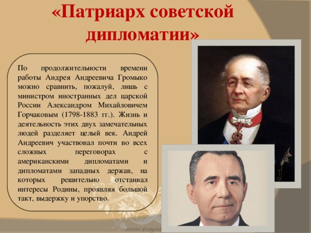 «Патриарх советской дипломатии» По продолжительности времени работы Андрея Андреевича Громыко можно сравнить, пожалуй, лишь с министром иностранных дел царской России Александром Михайловичем Горчаковым (1798-1883 гг.). Жизнь и деятельность этих двух замечательных людей разделяет целый век. Андрей Андреевич участвовал почти во всех сложных переговорах с американскими дипломатами и дипломатами западных держав, на которых решительно отстаивал интересы Родины, проявляя большой такт, выдержку и упорство.