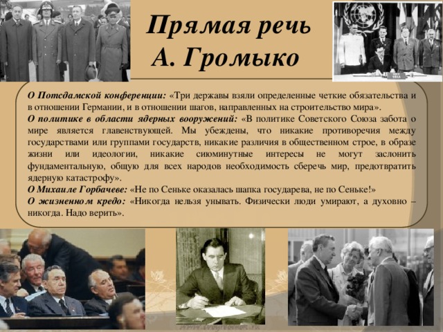Прямая речь  А. Громыко О Потсдамской конференции: «Три державы взяли определенные четкие обязательства и в отношении Германии, и в отношении шагов, направленных на строительство мира». О политике в области ядерных вооружений: «В политике Советского Союза забота о мире является главенствующей. Мы убеждены, что никакие противоречия между государствами или группами государств, никакие различия в общественном строе, в образе жизни или идеологии, никакие сиюминутные интересы не могут заслонить фундаментальную, общую для всех народов необходимость сберечь мир, предотвратить ядерную катастрофу». О Михаиле Горбачеве: «Не по Сеньке оказалась шапка государева, не по Сеньке!» О жизненном кредо: «Никогда нельзя унывать. Физически люди умирают, а духовно – никогда. Надо верить».