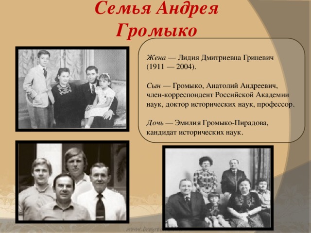 Семья Андрея Громыко   Жена — Лидия Дмитриевна Гриневич (1911 — 2004). Сын — Громыко, Анатолий Андреевич, член-корреспондент Российской Академии наук, доктор исторических наук, профессор. Дочь — Эмилия Громыко-Пирадова, кандидат исторических наук.