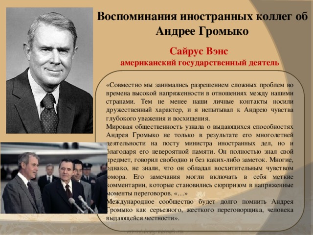 Воспоминания иностранных коллег об Андрее Громыко Сайрус Вэнс  американский государственный деятель «Совместно мы занимались разрешением сложных проблем во времена высокой напряженности в отношениях между нашими странами. Тем не менее наши личные контакты носили дружественный характер, и я испытывал к Андрею чувства глубокого уважения и восхищения. Мировая общественность узнала о выдающихся способностях Андрея Громыко не только в результате его многолетней деятельности на посту министра иностранных дел, но и благодаря его невероятной памяти. Он полностью знал свой предмет, говорил свободно и без каких-либо заметок. Многие, однако, не знали, что он обладал восхитительным чувством юмора. Его замечания могли включать в себя меткие комментарии, которые становились сюрпризом в напряженные моменты переговоров. «…» Международное сообщество будет долго помнить Андрея Громыко как серьезного, жесткого переговорщика, человека выдающейся честности».