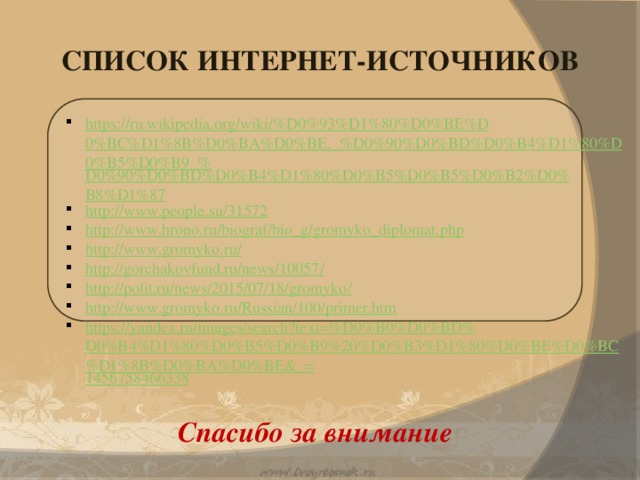 СПИСОК ИНТЕРНЕТ-ИСТОЧНИКОВ https://ru.wikipedia.org/wiki/%D0%93%D1%80%D0%BE%D0%BC%D1%8B%D0%BA%D0%BE,_%D0%90%D0%BD%D0%B4%D1%80%D0%B5%D0%B9_% D0%90%D0%BD%D0%B4%D1%80%D0%B5%D0%B5%D0%B2%D0%B8%D1%87 http:// www.people.su/31572 http:// www.hrono.ru/biograf/bio_g/gromyko_diplomat.php http:// www.gromyko.ru/ http ://gorchakovfund.ru/news/10057 / http://polit.ru/news/2015/07/18/gromyko / http:// www.gromyko.ru/Russian/100/primer.htm https://yandex.ru/images/search?text=%D0%B0%D0%BD%D0%B4%D1%80%D0%B5%D0%B9%20%D0%B3%D1%80%D0%BE%D0%BC%D1%8B%D0%BA%D0%BE&_= 1456758466338 Спасибо за внимание