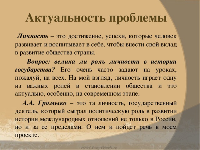 Актуальность проблемы  Личность – это достижение, успехи, которые человек развивает и воспитывает в себе, чтобы внести свой вклад в развитие общества страны.  Вопрос: велика ли роль личности в истории государства? Его очень часто задают на уроках, пожалуй, на всех. На мой взгляд, личность играет одну из важных ролей в становлении общества и это актуально, особенно, на современном этапе.  А.А. Громыко – это та личность, государственный деятель, который сыграл политическую роль в развитии истории международных отношений не только в России, но и за ее пределами. О нем и пойдет речь в моем проекте.