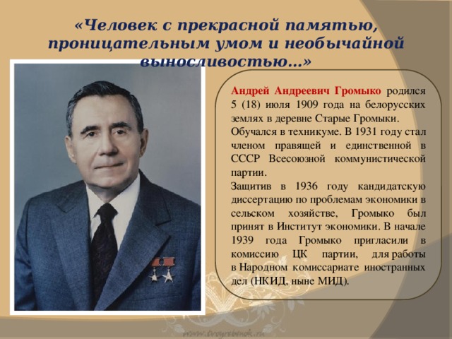 «Человек с прекрасной памятью, проницательным умом и необычайной выносливостью…» Андрей Андреевич Громыко родился 5 (18) июля 1909 года на белорусских землях в деревне Старые Громыки. Обучался в техникуме. В 1931 году стал членом правящей и единственной в СССР Всесоюзной коммунистической партии. Защитив в 1936 году кандидатскую диссертацию по проблемам экономики в сельском хозяйстве, Громыко был принят в Институт экономики. В начале 1939 года Громыко пригласили в комиссию ЦК партии, для работы в Народном комиссариате иностранных дел (НКИД, ныне МИД).