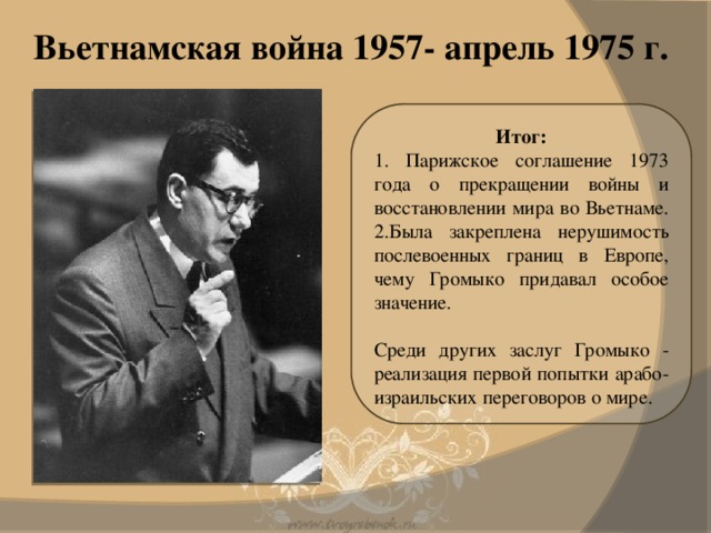 Вьетнамская война 1957- апрель 1975 г. Итог: 1. Парижское соглашение 1973 года о прекращении войны и восстановлении мира во Вьетнаме. 2.Была закреплена нерушимость послевоенных границ в Европе, чему Громыко придавал особое значение. Среди других заслуг Громыко - реализация первой попытки арабо-израильских переговоров о мире.