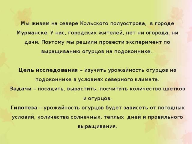 Мы живем на севере Кольского полуострова, в городе Мурманске. У нас, городских жителей, нет ни огорода, ни дачи. Поэтому мы решили провести эксперимент по выращиванию огурцов на подоконнике.  Цель исследования – изучить урожайность огурцов на подоконнике в условиях северного климата. Задачи – посадить, вырастить, посчитать количество цветков и огурцов. Гипотеза – урожайность огурцов будет зависеть от погодных условий, количества солнечных, теплых дней и правильного выращивания. 