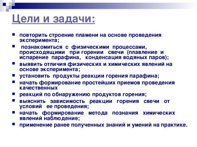 Цели и задачи:   повторить строение пламени на основе проведения эксперимента;  познакомиться с физическими процессами, происходящими при горении свечи (плавление и испарение парафина, конденсация водяных паров); выявить отличия физических и химических явлений на основе эксперимента; установить продукты реакции горения парафина; начать формирование простейших приемов проведения качественных реакций по обнаружению продуктов горения; выяснить зависимость реакции горения свечи от условий ее проведения; начать формирование метода познания химических явлений наблюдение; применение ранее полученных знаний и умений на практике. 