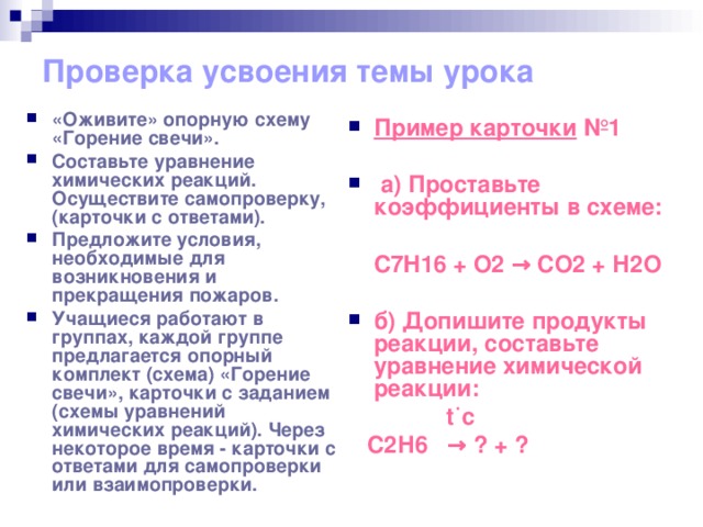 Проверка усвоения темы урока   «Оживите» опорную схему «Горение свечи». Составьте уравнение химических реакций. Осуществите самопроверку, (карточки с ответами). Предложите условия, необходимые для возникновения и прекращения пожаров. Учащиеся работают в группах, каждой группе предлагается опорный комплект (схема) «Горение свечи», карточки с заданием (схемы уравнений химических реакций). Через некоторое время - карточки с ответами для самопроверки или взаимопроверки.  Пример карточки №1   a ) Проставьте коэффициенты в схеме:   C 7 H 16 + О2 → СО2 + Н2О  б) Допишите продукты реакции, составьте уравнение химической реакции:  t ˙с  С2Н6 → ? + ?  