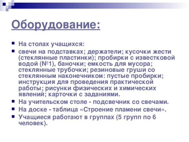 Оборудование: На столах учащихся: свечи на подставках; держатели; кусочки жести (стеклянные пластинки); пробирки с известковой водой (№1), баночки; емкость для мусора; стеклянные трубочки; резиновые груши со стеклянным наконечником: пустые пробирки; инструкция для проведения практической работы; рисунки физических и химических явлений; карточки с заданиями. На учительском столе - подсвечник со свечами. На доске - таблица «Строение пламени свечи». Учащиеся работают в группах (5 групп по 6 человек). 