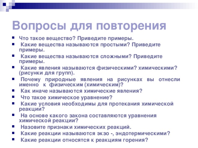 Вопросы для повторения Что такое вещество? Приведите примеры.  Какие вещества называются простыми? Приведите примеры.  Какие вещества называются сложными? Приведите примеры.  Какие явления называются физическими? химическими? (рисунки для групп).  Почему природные явления на рисунках вы отнесли именно к физическим (химическим)?  Как иначе называются химические явления?  Что такое химическое уравнение?  Какие условия необходимы для протекания химической реакции?  На основе какого закона составляются уравнения химической реакции?  Назовите признаки химических реакций.  Какие реакции называются экзо -, эндотермическими?  Какие реакции относятся к реакциям горения? 