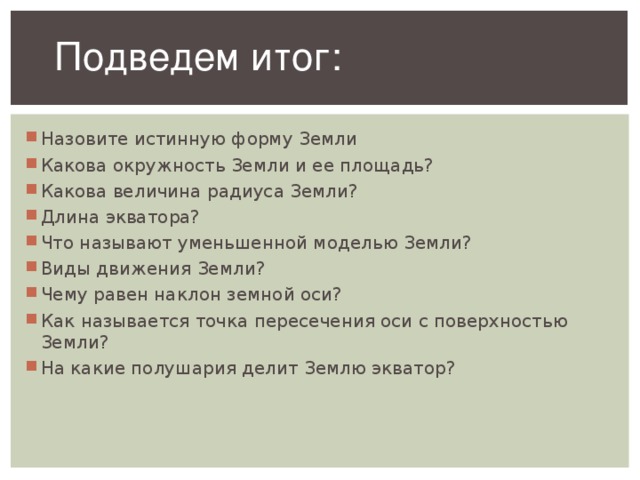 Подведем итог: Назовите истинную форму Земли Какова окружность Земли и ее площадь? Какова величина радиуса Земли? Длина экватора? Что называют уменьшенной моделью Земли? Виды движения Земли? Чему равен наклон земной оси? Как называется точка пересечения оси с поверхностью Земли? На какие полушария делит Землю экватор?  