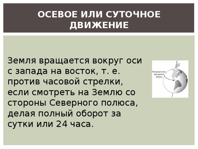 ОСЕВОЕ ИЛИ СУТОЧНОЕ ДВИЖЕНИЕ Земля вращается вокруг оси с запада на восток, т. е. против часовой стрелки, если смотреть на Землю со стороны Северного полюса, делая полный оборот за сутки или 24 часа. 
