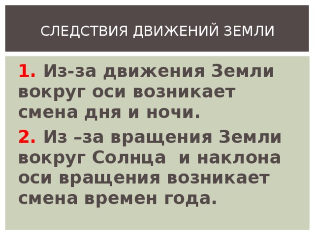 СЛЕДСТВИЯ ДВИЖЕНИЙ ЗЕМЛИ 1. Из-за движения Земли вокруг оси возникает смена дня и ночи. 2. Из –за вращения Земли вокруг Солнца и наклона оси вращения возникает смена времен года.  
