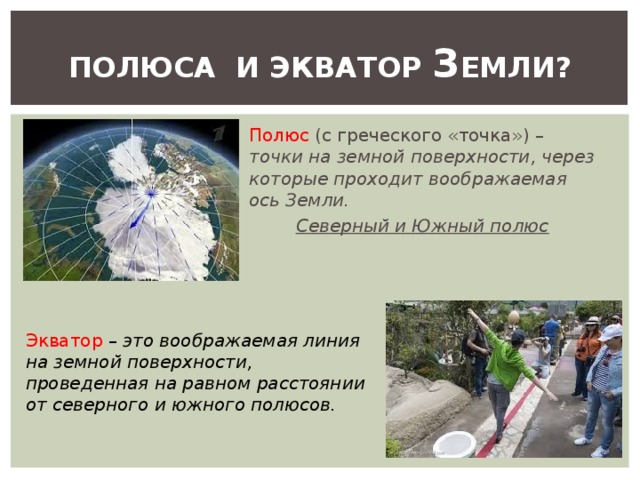 ПОЛЮСА И ЭКВАТОР З ЕМЛИ? Полюс (с греческого «точка») – точки на земной поверхности, через которые проходит воображаемая ось Земли. Северный и Южный полюс Экватор – это воображаемая линия на земной поверхности, проведенная на равном расстоянии от северного и южного полюсов. 