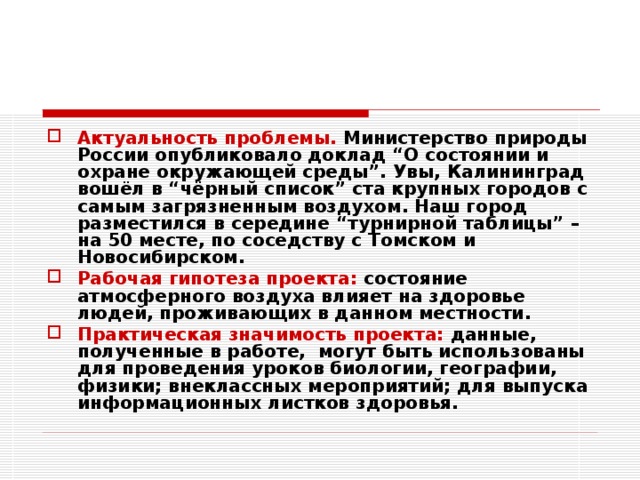 Актуальность проблемы. Министерство природы России опубликовало доклад “О состоянии и охране окружающей среды”. Увы, Калининград вошёл в “чёрный список” ста крупных городов с самым загрязненным воздухом. Наш город разместился в середине “турнирной таблицы” – на 50 месте, по соседству с Томском и Новосибирском. Рабочая гипотеза проекта: состояние атмосферного воздуха влияет на здоровье людей, проживающих в данном местности. Практическая значимость проекта: данные, полученные в работе, могут быть использованы для проведения уроков биологии, географии, физики; внеклассных мероприятий; для выпуска информационных листков здоровья. 