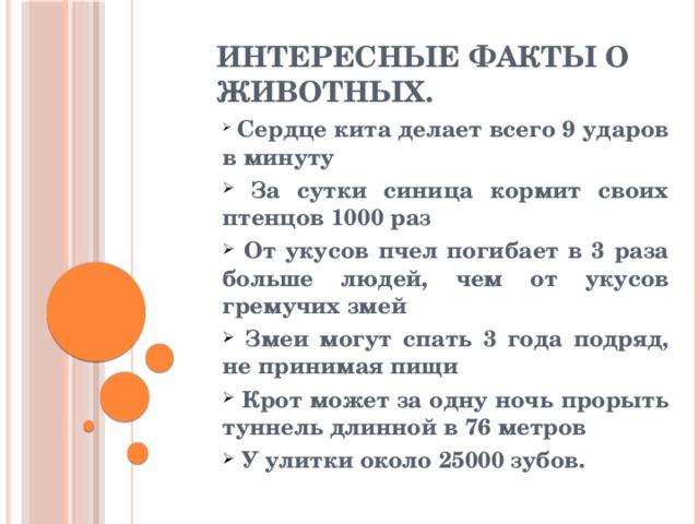 Интересные факты о животных.  Сердце кита делает всего 9 ударов в минуту  За сутки синица кормит своих птенцов 1000 раз  От укусов пчел погибает в 3 раза больше людей, чем от укусов гремучих змей  Змеи могут спать 3 года подряд, не принимая пищи  Крот может за одну ночь прорыть туннель длинной в 76 метров  У улитки около 25000 зубов. 