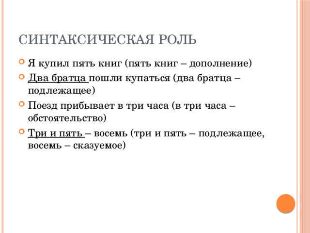 Синтаксическая роль Я купил пять книг (пять книг – дополнение) Два братца пошли купаться (два братца – подлежащее) Поезд прибывает в три часа (в три часа – обстоятельство) Три и пять – восемь (три и пять – подлежащее, восемь – сказуемое) 