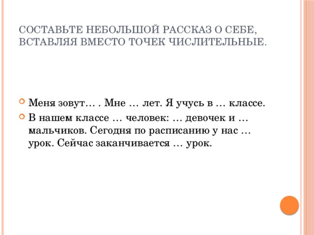 Составьте небольшой рассказ о себе, вставляя вместо точек числительные. Меня зовут… . Мне … лет. Я учусь в … классе. В нашем классе … человек: … девочек и … мальчиков. Сегодня по расписанию у нас … урок. Сейчас заканчивается … урок. 