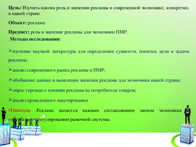 Цель: Изучить какова роль и значении рекламы в современной экономике, конкретно, в нашей стране Объект: реклама Предмет: роль и значение рекламы для экономики ПМР.  Методы исследования: изучение научной литературы для определения сущности, понятия, цели и задачи рекламы; анализ современного рынка рекламы в ПМР; обобщение данных и выявления значения рекламы для экономики нашей страны; опрос горожан о влиянии рекламы на потребителя товаров; анализ проведенного анкетирования Гипотеза :  Реклама является важным составляющим звеном экономики и способствует регулированию рыночной системы.    