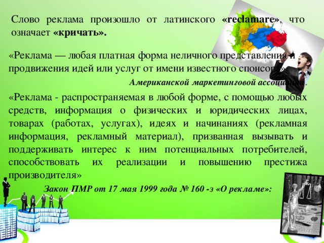 Слово реклама произошло от латинского «reclamare» , что означает «кричать». «Реклама — любая платная форма неличного представления и продвижения идей или услуг от имени известного спонсора». Американской маркетинговой ассоциации . «Реклама - распространяемая в любой форме, с помощью любых средств, информация о физических и юридических лицах, товарах (работах, услугах), идеях и начинаниях (рекламная информация, рекламный материал), призванная вызывать и поддерживать интерес к ним потенциальных потребителей, способствовать их реализации и повышению престижа производителя» Закон ПМР от 17 мая 1999 года № 160 -з «О рекламе»: 