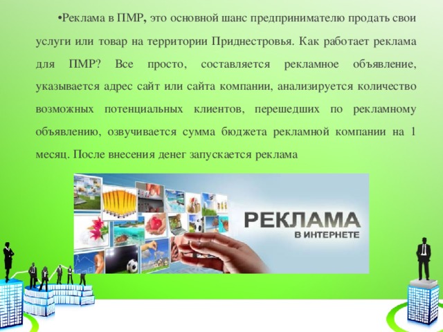 Реклама в ПМР , это основной шанс предпринимателю продать свои услуги или товар на территории Приднестровья. Как работает реклама для ПМР? Все просто, составляется рекламное объявление, указывается адрес сайт или сайта компании, анализируется количество возможных потенциальных клиентов, перешедших по рекламному объявлению, озвучивается сумма бюджета рекламной компании на 1 месяц. После внесения денег запускается реклама  