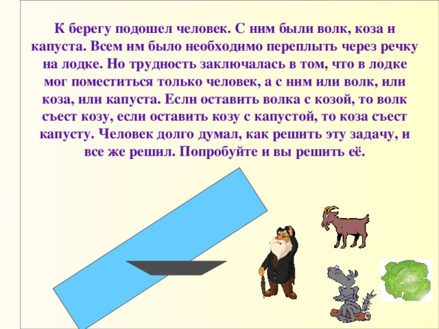 К берегу подошел человек. С ним были волк, коза и капуста. Всем им было необходимо переплыть через речку на лодке. Но трудность заключалась в том, что в лодке мог поместиться только человек, а с ним или волк, или коза, или капуста. Если оставить волка с козой, то волк съест козу, если оставить козу с капустой, то коза съест капусту. Человек долго думал, как решить эту задачу, и все же решил. Попробуйте и вы решить её. 18 