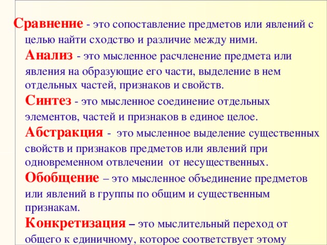 Сравнение - это сопоставление предметов или явлений с целью найти сходство и различие между ними.   Анализ  - это мысленное расчленение предмета или явления на образующие его части, выделение в нем отдельных частей, признаков и свойств.   Синтез  - это мысленное соединение отдельных элементов, частей и признаков в единое целое.   Абстракция -  это мысленное выделение существенных свойств и признаков предметов или явлений при одновременном отвлечении  от несущественных.   Обобщение – это мысленное объединение предметов или явлений в группы по общим и существенным признакам.   Конкретизация – это мыслительный переход от общего к единичному, которое соответствует этому общему.  