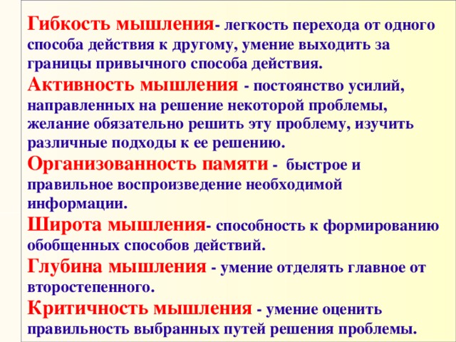 Гибкость мышления - легкость перехода от одного способа действия к другому, умение выходить за границы привычного способа действия.  Активность мышления - постоянство усилий, направленных на решение некоторой проблемы, желание обязательно решить эту проблему, изучить различные подходы к ее решению.  Организованность памяти -  быстрое и правильное воспроизведение необходимой информации.   Широта мышления - способность к формированию обобщенных способов действий.  Глубина мышления - умение отделять главное от  второстепенного.  Критичность мышления - умение оценить правильность выбранных путей решения проблемы.    