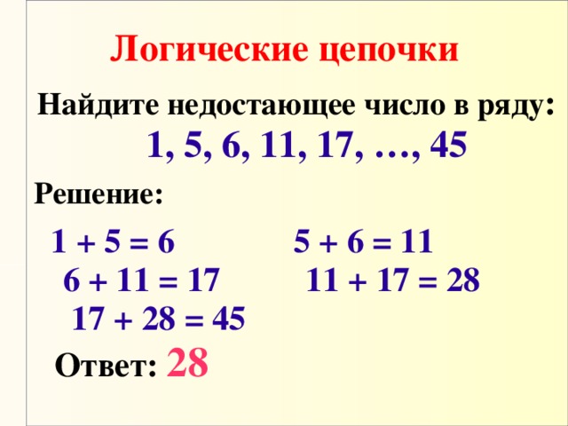 Логические цепочки Найдите недостающее число в ряду :  1, 5, 6, 11, 17, …, 45 Решение:   1 + 5 = 6 5 + 6 = 11 6 + 11 = 17 11 + 17 = 28 17 + 28 = 45  Ответ:  28 