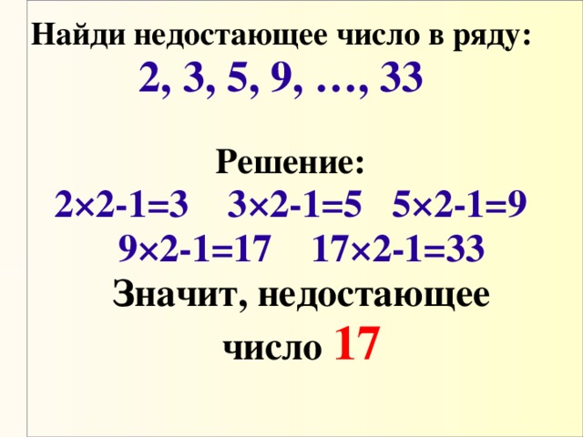 Найди недостающее число в ряду: 2, 3, 5, 9, …, 33 Решение: 2×2-1=3   3×2-1=5   5×2-1=9 9×2-1=17   17×2-1=33  Значит, недостающее число  17 