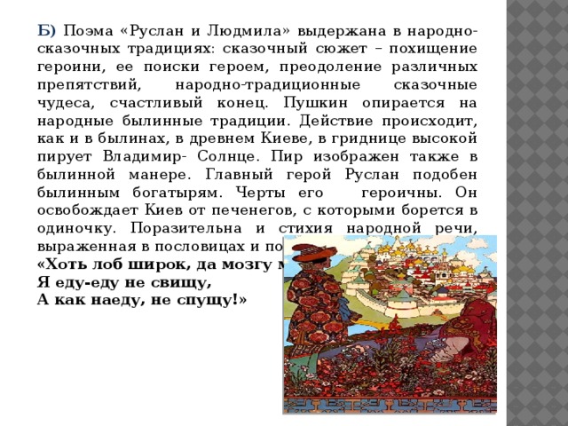 Б)  Поэма «Руслан и Людмила» выдержана в народно-сказочных традициях: сказочный сюжет – похищение героини, ее поиски героем, преодоление различных препятствий, народно-традиционные сказочные чудеса, счастливый конец. Пушкин опирается на народные былинные традиции. Действие происходит, как и в былинах, в древнем Киеве, в гриднице высокой пирует Владимир- Солнце. Пир изображен также в былинной манере. Главный герой Руслан подобен былинным богатырям. Черты его героичны. Он освобождает Киев от печенегов, с которыми борется в одиночку. Поразительна и стихия народной речи, выраженная в пословицах и поговорках: «Хоть лоб широк, да мозгу мало! Я еду-еду не свищу, А как наеду, не спущу!»