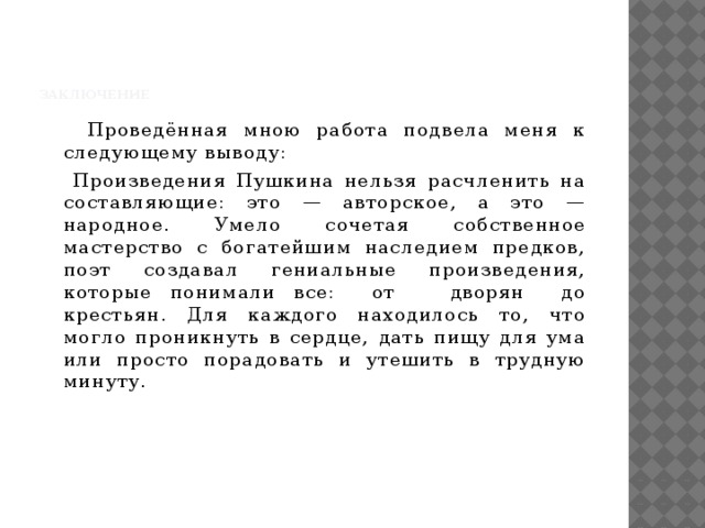 Заключение    Проведённая мною работа подвела меня к следующему выводу:  Произведения Пушкина нельзя расчленить на составляющие: это — авторское, а это — народное. Умело сочетая собственное мастерство с богатейшим наследием предков, поэт создавал гениальные произведения, которые понимали все: от дворян до крестьян. Для каждого находилось то, что могло проникнуть в сердце, дать пищу для ума или просто порадовать и утешить в трудную минуту.