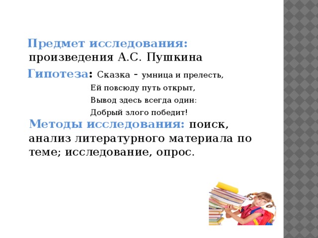 Предмет исследования: произведения А.С. Пушкина  Гипотеза : Сказка - умница и прелесть,  Ей повсюду путь открыт,  Вывод здесь всегда один:  Добрый злого победит!  Методы исследования: поиск,  анализ литературного материала по теме; исследование, опрос.