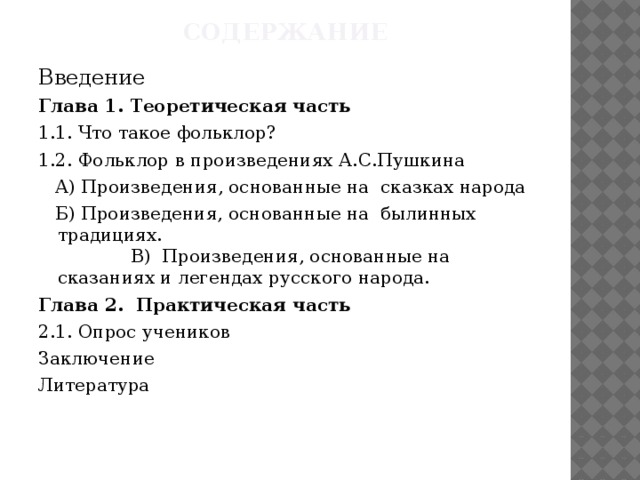 содержание Введение Глава 1. Теоретическая часть 1.1. Что такое фольклор? 1.2. Фольклор в произведениях А.С.Пушкина  А) Произведения, основанные на сказках народа  Б) Произведения, основанные на былинных традициях. В) Произведения, основанные на сказаниях и легендах русского народа. Глава 2. Практическая часть 2.1. Опрос учеников Заключение Литература