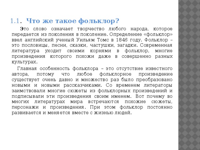 1.1 . Что же такое фольклор?  Э то слово означает творчество любого народа, которое передается из поколения в поколение. Определение «фольклор» ввел английский ученый Уильям Томс в 1846 году. Фольклор – это пословицы, песни, сказки, частушки, загадки. Современная литература уходит своими корнями в фольклор, многие произведения которого похожи даже в совершенно разных культурах.  Главная особенность фольклора – это отсутствие известного автора, потому что любое фольклорное произведение существует очень давно и множество раз было преобразовано новыми и новыми рассказчиками. Со временем литераторы заимствовали многие сюжеты из фольклорных произведений и подписывали эти произведения своим именем.  Вот почему во многих литературах мира встречаются похожие сюжеты, персонажи и произведения. При этом фольклор постоянно развивается и меняется вместе с жизнью людей.