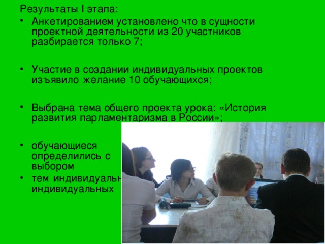 Результаты I этапа: Анкетированием установлено что в сущности проектной деятельности из 20 участников разбирается только 7;  Участие в создании индивидуальных проектов изъявило желание 10 обучающихся;  Выбрана тема общего проекта урока: «История развития парламентаризма в России»;  обучающиеся определились с с выбором тем индивидуальных индивидуальных проектов. 