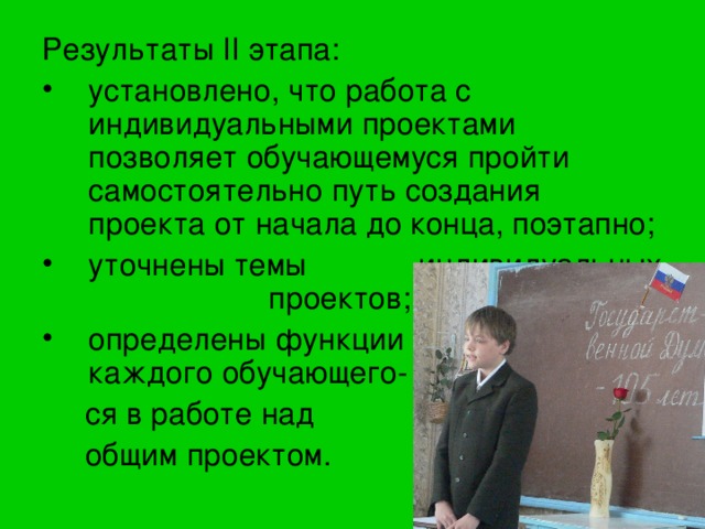 Результаты II этапа: установлено, что работа с индивидуальными проектами позволяет обучающемуся пройти самостоятельно путь создания проекта от начала до конца, поэтапно; уточнены темы индивидуальных проектов; определены функции каждого обучающего-  ся в работе над  общим проектом. 