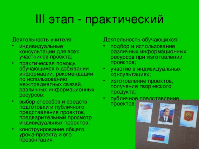 III этап - практический Деятельность обучающихся: подбор и использование различных информационных ресурсов при изготовлении проектов; участие в индивидуальных консультациях; изготовление проектов, получение творческого продукта; публичное представление проектов. Деятельность учителя: индивидуальные консультации для всех участников проекта; практическая помощь обучающимся в добывании информации, рекомендации по использованию межпредметных связей, различных информационных ресурсов; выбор способов и средств подготовки и публичного представления проектов, предварительный просмотр индивидуальных проектов; конструирование общего урока-проекта и его презентация. 