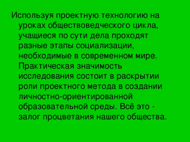 Используя проектную технологию на уроках обществоведческого цикла, учащиеся по сути дела проходят разные этапы социализации, необходимые в современном мире. Практическая значимость исследования состоит в раскрытии роли проектного метода в создании личностно-ориентированной образовательной среды. Всё это - залог процветания нашего общества. 