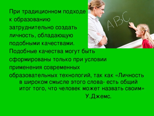 При традиционном подходе к образованию затруднительно создать личность, обладающую подобными качествами. Подобные качества могут быть сформированы только при условии применения современных образовательных технологий, так как «Личность в широком смысле этого слова- есть общий итог того, что человек может назвать своим»  У.Джемс. 