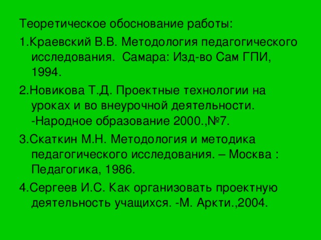 Теоретическое обоснование работы: 1.Краевский В.В. Методология педагогического исследования. Самара: Изд-во Сам ГПИ, 1994. 2.Новикова Т.Д. Проектные технологии на уроках и во внеурочной деятельности. -Народное образование 2000.,№7. 3.Скаткин М.Н. Методология и методика педагогического исследования. – Москва : Педагогика, 1986. 4.Сергеев И.С. Как организовать проектную деятельность учащихся. -М. Аркти.,2004. 